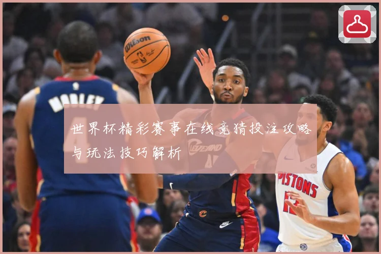 世界杯精彩赛事在线竞猜投注攻略与玩法技巧解析