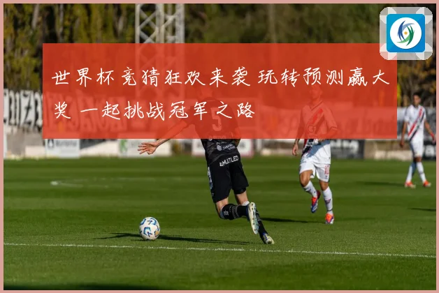 世界杯竞猜狂欢来袭 玩转预测赢大奖 一起挑战冠军之路