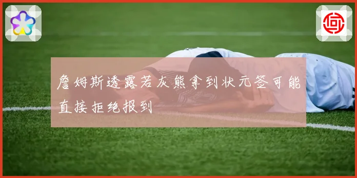 詹姆斯透露若灰熊拿到状元签可能直接拒绝报到