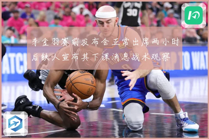 李金羽赛前发布会正常出席两小时后铁人宣布其下课消息战术观察