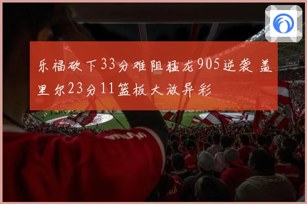 乐福砍下33分难阻猛龙905逆袭 盖里尔23分11篮板大放异彩