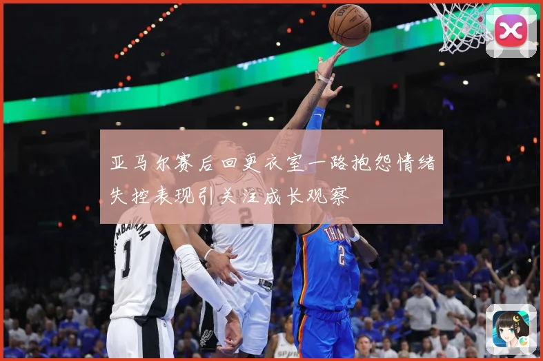 亚马尔赛后回更衣室一路抱怨情绪失控表现引关注成长观察