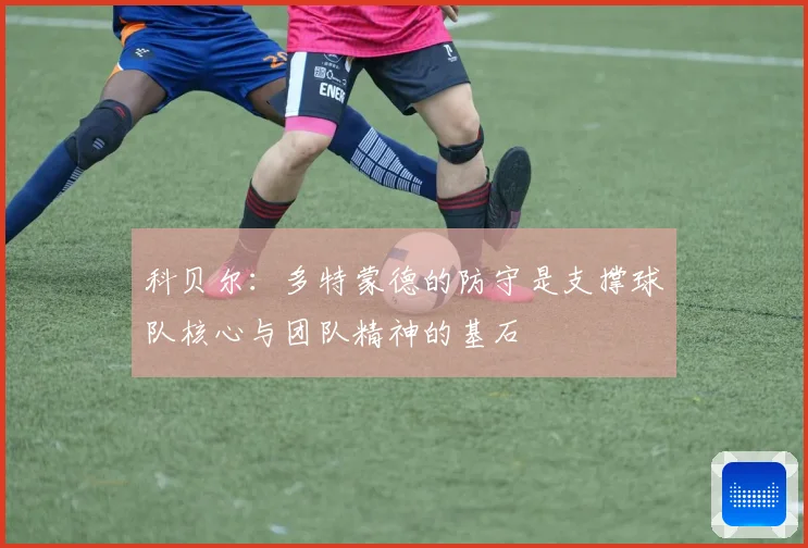 科贝尔：多特蒙德的防守是支撑球队核心与团队精神的基石