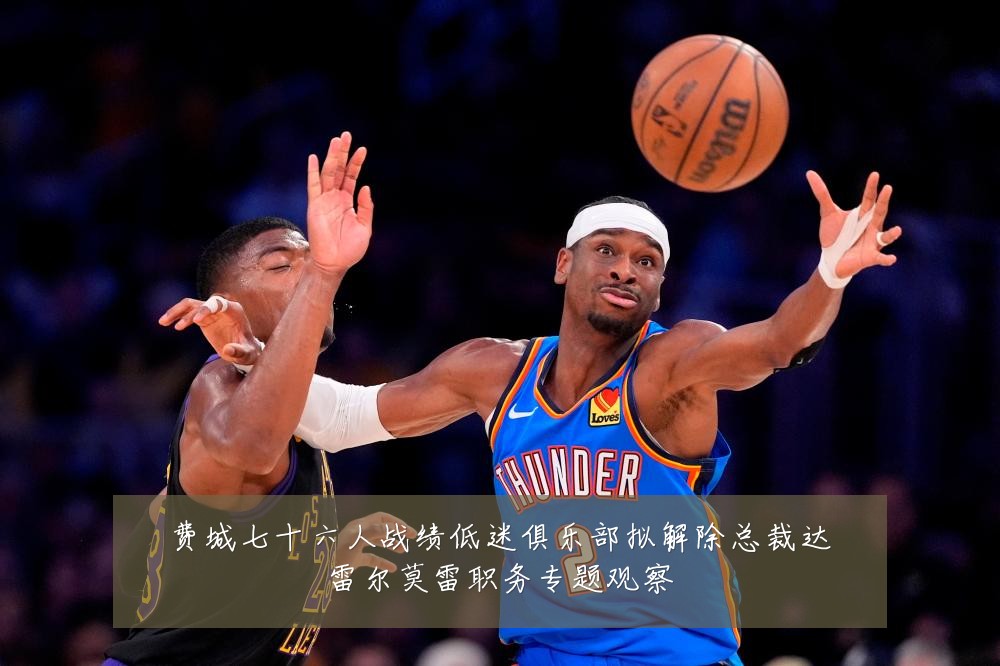 费城七十六人战绩低迷俱乐部拟解除总裁达雷尔莫雷职务专题观察